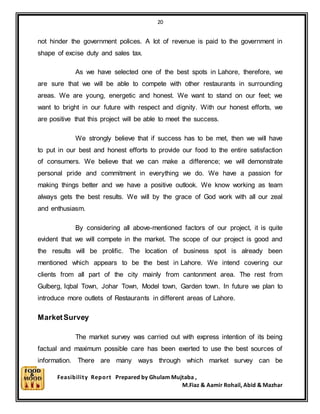 20
Feasibility Report Prepared by Ghulam Mujtaba ,
M.Fiaz & Aamir Rohail, Abid & Mazhar
not hinder the government polices. A lot of revenue is paid to the government in
shape of excise duty and sales tax.
As we have selected one of the best spots in Lahore, therefore, we
are sure that we will be able to compete with other restaurants in surrounding
areas. We are young, energetic and honest. We want to stand on our feet; we
want to bright in our future with respect and dignity. With our honest efforts, we
are positive that this project will be able to meet the success.
We strongly believe that if success has to be met, then we will have
to put in our best and honest efforts to provide our food to the entire satisfaction
of consumers. We believe that we can make a difference; we will demonstrate
personal pride and commitment in everything we do. We have a passion for
making things better and we have a positive outlook. We know working as team
always gets the best results. We will by the grace of God work with all our zeal
and enthusiasm.
By considering all above-mentioned factors of our project, it is quite
evident that we will compete in the market. The scope of our project is good and
the results will be prolific. The location of business spot is already been
mentioned which appears to be the best in Lahore. We intend covering our
clients from all part of the city mainly from cantonment area. The rest from
Gulberg, Iqbal Town, Johar Town, Model town, Garden town. In future we plan to
introduce more outlets of Restaurants in different areas of Lahore.
MarketSurvey
The market survey was carried out with express intention of its being
factual and maximum possible care has been exerted to use the best sources of
information. There are many ways through which market survey can be
 