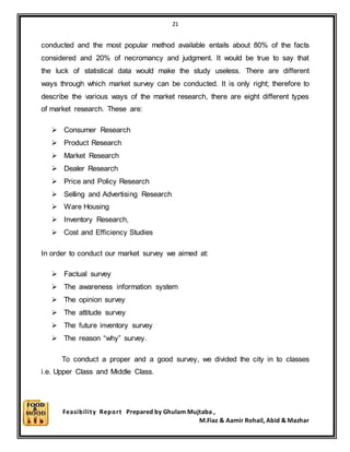 21
Feasibility Report Prepared by Ghulam Mujtaba ,
M.Fiaz & Aamir Rohail, Abid & Mazhar
conducted and the most popular method available entails about 80% of the facts
considered and 20% of necromancy and judgment. It would be true to say that
the luck of statistical data would make the study useless. There are different
ways through which market survey can be conducted. It is only right; therefore to
describe the various ways of the market research, there are eight different types
of market research. These are:
 Consumer Research
 Product Research
 Market Research
 Dealer Research
 Price and Policy Research
 Selling and Advertising Research
 Ware Housing
 Inventory Research,
 Cost and Efficiency Studies
In order to conduct our market survey we aimed at:
 Factual survey
 The awareness information system
 The opinion survey
 The attitude survey
 The future inventory survey
 The reason “why” survey.
To conduct a proper and a good survey, we divided the city in to classes
i.e. Upper Class and Middle Class.
 