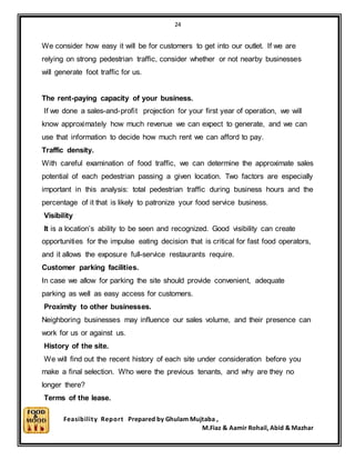 24
Feasibility Report Prepared by Ghulam Mujtaba ,
M.Fiaz & Aamir Rohail, Abid & Mazhar
We consider how easy it will be for customers to get into our outlet. If we are
relying on strong pedestrian traffic, consider whether or not nearby businesses
will generate foot traffic for us.
The rent-paying capacity of your business.
If we done a sales-and-profit projection for your first year of operation, we will
know approximately how much revenue we can expect to generate, and we can
use that information to decide how much rent we can afford to pay.
Traffic density.
With careful examination of food traffic, we can determine the approximate sales
potential of each pedestrian passing a given location. Two factors are especially
important in this analysis: total pedestrian traffic during business hours and the
percentage of it that is likely to patronize your food service business.
Visibility
It is a location’s ability to be seen and recognized. Good visibility can create
opportunities for the impulse eating decision that is critical for fast food operators,
and it allows the exposure full-service restaurants require.
Customer parking facilities.
In case we allow for parking the site should provide convenient, adequate
parking as well as easy access for customers.
Proximity to other businesses.
Neighboring businesses may influence our sales volume, and their presence can
work for us or against us.
History of the site.
We will find out the recent history of each site under consideration before you
make a final selection. Who were the previous tenants, and why are they no
longer there?
Terms of the lease.
 