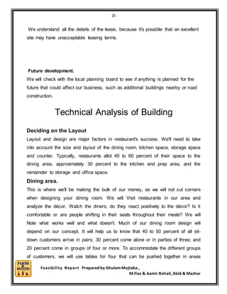 25
Feasibility Report Prepared by Ghulam Mujtaba ,
M.Fiaz & Aamir Rohail, Abid & Mazhar
We understand all the details of the lease, because it's possible that an excellent
site may have unacceptable leasing terms.
Future development.
We will check with the local planning board to see if anything is planned for the
future that could affect our business, such as additional buildings nearby or road
construction.
Technical Analysis of Building
Deciding on the Layout
Layout and design are major factors in restaurant's success. We'll need to take
into account the size and layout of the dining room, kitchen space, storage space
and counter. Typically, restaurants allot 40 to 60 percent of their space to the
dining area, approximately 30 percent to the kitchen and prep area, and the
remainder to storage and office space.
Dining area.
This is where we'll be making the bulk of our money, so we will not cut corners
when designing your dining room. We will Visit restaurants in our area and
analyze the décor. Watch the diners; do they react positively to the décor? Is it
comfortable or are people shifting in their seats throughout their meals? We will
Note what works well and what doesn't. Much of our dining room design will
depend on our concept. It will help us to know that 40 to 50 percent of all sit-
down customers arrive in pairs; 30 percent come alone or in parties of three; and
20 percent come in groups of four or more. To accommodate the different groups
of customers, we will use tables for four that can be pushed together in areas
 