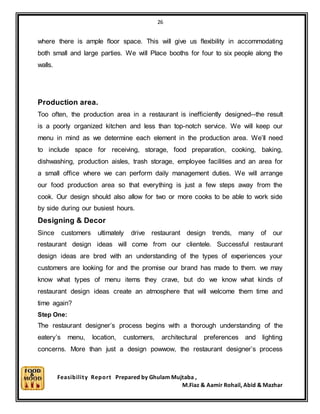 26
Feasibility Report Prepared by Ghulam Mujtaba ,
M.Fiaz & Aamir Rohail, Abid & Mazhar
where there is ample floor space. This will give us flexibility in accommodating
both small and large parties. We will Place booths for four to six people along the
walls.
Production area.
Too often, the production area in a restaurant is inefficiently designed--the result
is a poorly organized kitchen and less than top-notch service. We will keep our
menu in mind as we determine each element in the production area. We’ll need
to include space for receiving, storage, food preparation, cooking, baking,
dishwashing, production aisles, trash storage, employee facilities and an area for
a small office where we can perform daily management duties. We will arrange
our food production area so that everything is just a few steps away from the
cook. Our design should also allow for two or more cooks to be able to work side
by side during our busiest hours.
Designing & Decor
Since customers ultimately drive restaurant design trends, many of our
restaurant design ideas will come from our clientele. Successful restaurant
design ideas are bred with an understanding of the types of experiences your
customers are looking for and the promise our brand has made to them. we may
know what types of menu items they crave, but do we know what kinds of
restaurant design ideas create an atmosphere that will welcome them time and
time again?
Step One:
The restaurant designer’s process begins with a thorough understanding of the
eatery’s menu, location, customers, architectural preferences and lighting
concerns. More than just a design powwow, the restaurant designer’s process
 