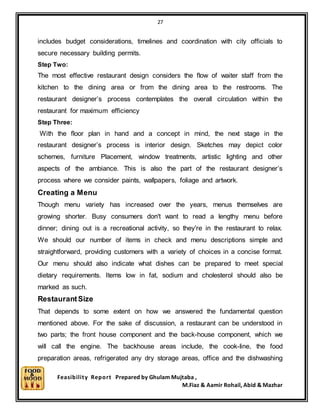 27
Feasibility Report Prepared by Ghulam Mujtaba ,
M.Fiaz & Aamir Rohail, Abid & Mazhar
includes budget considerations, timelines and coordination with city officials to
secure necessary building permits.
Step Two:
The most effective restaurant design considers the flow of waiter staff from the
kitchen to the dining area or from the dining area to the restrooms. The
restaurant designer’s process contemplates the overall circulation within the
restaurant for maximum efficiency
Step Three:
With the floor plan in hand and a concept in mind, the next stage in the
restaurant designer’s process is interior design. Sketches may depict color
schemes, furniture Placement, window treatments, artistic lighting and other
aspects of the ambiance. This is also the part of the restaurant designer’s
process where we consider paints, wallpapers, foliage and artwork.
Creating a Menu
Though menu variety has increased over the years, menus themselves are
growing shorter. Busy consumers don't want to read a lengthy menu before
dinner; dining out is a recreational activity, so they're in the restaurant to relax.
We should our number of items in check and menu descriptions simple and
straightforward, providing customers with a variety of choices in a concise format.
Our menu should also indicate what dishes can be prepared to meet special
dietary requirements. Items low in fat, sodium and cholesterol should also be
marked as such.
RestaurantSize
That depends to some extent on how we answered the fundamental question
mentioned above. For the sake of discussion, a restaurant can be understood in
two parts; the front house component and the back-house component, which we
will call the engine. The backhouse areas include, the cook-line, the food
preparation areas, refrigerated any dry storage areas, office and the dishwashing
 
