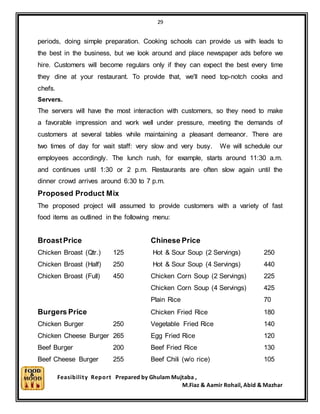 29
Feasibility Report Prepared by Ghulam Mujtaba ,
M.Fiaz & Aamir Rohail, Abid & Mazhar
periods, doing simple preparation. Cooking schools can provide us with leads to
the best in the business, but we look around and place newspaper ads before we
hire. Customers will become regulars only if they can expect the best every time
they dine at your restaurant. To provide that, we'll need top-notch cooks and
chefs.
Servers.
The servers will have the most interaction with customers, so they need to make
a favorable impression and work well under pressure, meeting the demands of
customers at several tables while maintaining a pleasant demeanor. There are
two times of day for wait staff: very slow and very busy. We will schedule our
employees accordingly. The lunch rush, for example, starts around 11:30 a.m.
and continues until 1:30 or 2 p.m. Restaurants are often slow again until the
dinner crowd arrives around 6:30 to 7 p.m.
Proposed Product Mix
The proposed project will assumed to provide customers with a variety of fast
food items as outlined in the following menu:
BroastPrice Chinese Price
Chicken Broast (Qtr.) 125 Hot & Sour Soup (2 Servings) 250
Chicken Broast (Half) 250 Hot & Sour Soup (4 Servings) 440
Chicken Broast (Full) 450 Chicken Corn Soup (2 Servings) 225
Chicken Corn Soup (4 Servings) 425
Plain Rice 70
Burgers Price Chicken Fried Rice 180
Chicken Burger 250 Vegetable Fried Rice 140
Chicken Cheese Burger 265 Egg Fried Rice 120
Beef Burger 200 Beef Fried Rice 130
Beef Cheese Burger 255 Beef Chili (w/o rice) 105
 