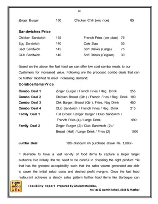 30
Feasibility Report Prepared by Ghulam Mujtaba ,
M.Fiaz & Aamir Rohail, Abid & Mazhar
Zinger Burger 180 Chicken Chili (w/o rice) 85
Sandwiches Price
Chicken Sandwich 155 French Fries (per plate) 75
Egg Sandwich 140 Cole Slaw 55
Beef Sandwich 145 Soft Drinks (Large) 75
Club Sandwich 140 Soft Drinks (Regular) 30
Based on the above the fast food we can offer low cost combo meals to our
Customers for increased value. Following are the proposed combo deals that can
be further modified to meet increasing demand:
Combos Items Price
Combo Deal 1 Zinger Burger / French Fries / Reg. Drink 255
Combo Deal 2 Chicken Broast (Qtr.) / French Fries / Reg. Drink 180
Combo Deal 3 Chk Burger, Broast (Qtr.), Fries, Reg Drink 450
Combo Deal 4 Club Sandwich / French Fries / Reg. Drink 215
Family Deal 1 Full Broast / Zinger Burger / Club Sandwich /
French Fries (4) / Large Drink 999
Family Deal 2 Zinger Burger (2) / Club Sandwich (2) /
Broast (Half) / Large Drink / Fries (2) 1099
Jumbo Deal 10% discount on purchase above Rs. 1,000/-
It desirable to have a vast variety of food items to capture a larger target
audience but initially the we need to be careful in choosing the right product mix
that has the greatest acceptability such that the sales volume generated are able
to cover the initial setup costs and desired profit margins. Once the fast food
restaurant achieves a steady sales pattern further food items like Barbeque can
 