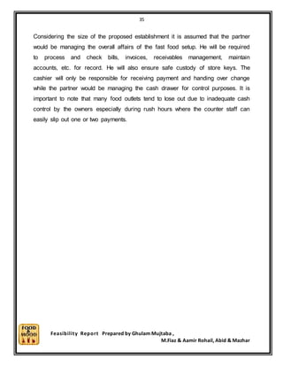 35
Feasibility Report Prepared by Ghulam Mujtaba ,
M.Fiaz & Aamir Rohail, Abid & Mazhar
Considering the size of the proposed establishment it is assumed that the partner
would be managing the overall affairs of the fast food setup. He will be required
to process and check bills, invoices, receivables management, maintain
accounts, etc. for record. He will also ensure safe custody of store keys. The
cashier will only be responsible for receiving payment and handing over change
while the partner would be managing the cash drawer for control purposes. It is
important to note that many food outlets tend to lose out due to inadequate cash
control by the owners especially during rush hours where the counter staff can
easily slip out one or two payments.
 