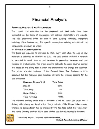 36
Feasibility Report Prepared by Ghulam Mujtaba ,
M.Fiaz & Aamir Rohail, Abid & Mazhar
Financial Analysis
FINANCIALANALYSIS & KEYASSUMPTIONS
The project cost estimates for the proposed fast food outlet have been
formulated on the basis of discussions with relevant stakeholders and experts.
The cost projections cover the cost of land, building, inventory, equipment
including office furniture etc. The specific assumptions relating to individual cost
components are given as under:
6.1 Revenue & Cost Projections
The Sales are expected to increase by 25% every year while the cost of raw
materials is assumed to increase by 20%. The 25% annual increase in revenue
is expected to result from a part increase in population increase and part
increase in product price. The prices used to calculate the gross revenue earned
are based on the billing rate at which the entrepreneur will charge the customer.
The prices are also inclusive of the General Sales Tax. Furthermore it is
assumed that the following sales breakup will form the revenue streams for the
fast food outlet
Revenue Stream % of Total Sales
Dine In 60%
Take Away 15%
Home Delivery 25%
Total Revenue 100%
The minimum delivery order size is assumed to be Rs. 350/- per order with 3
delivery riders being employed at the charge out rate of Rs. 25 per delivery order
wherein no transportation fuel is provided by the fast food outlet. For Take Away
and Home Delivery another 1% of sales added cost due to packing is assumed.
 
