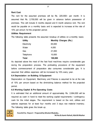 37
Feasibility Report Prepared by Ghulam Mujtaba ,
M.Fiaz & Aamir Rohail, Abid & Mazhar
Rent Cost
The rent for the assumed premises will be Rs. 225,000/- per month. It is
assumed that Rs. 2,700,000 will be given in advance before possession of
premises. This will include 6 months deposit and 6 month advance rent. The rent
would be payable on a monthly basis and is expected to increase at the rate of
10% per annum for the projected period.
Utilities Requirement
The following table presents the assumed breakup of utilities on a monthly basis:
Utility Monthly Charges (Rs.)
Electricity 65,000
Water 4,000
Gas 21,000
Telephone 10,000
Total 100,000
As depicted above the most of the fast food machines require considerable gas
during the preparation process. The preheating procedure of the equipment
before commencement of preparation also consumes considerable gas. It is
assumed that utilities expenses will be increased by 10% every year.
6.4 Depreciation on Building & Equipment
Depreciation on Equipment, Machinery and Fixtures is assumed to be at the rate
of 10% per annum based on the diminishing balance method for the projected
period.
6.5 Working Capital & Pre Operating Costs
It is estimated that an additional amount of approximately Rs. 2,664,000 will be
required as cash in hand to meet the working capital requirements / contingency
cash for the initial stages. The requirement is based on the rent, utilities and
salaries expenses for at least four months and 3 days raw material inventory.
The following table gives the break up.
 