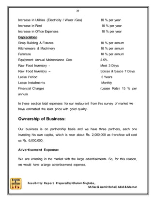 39
Feasibility Report Prepared by Ghulam Mujtaba ,
M.Fiaz & Aamir Rohail, Abid & Mazhar
Increase in Utilities (Electricity / Water /Gas) 10 % per year
Increase in Rent 10 % per year
Increase in Office Expenses 10 % per year
Depreciation
Shop Building & Fixtures 10 % per annum
Kitchenware & Machinery 10 % per annum
Furniture 10 % per annum
Equipment Annual Maintenance Cost 2.5%
Raw Food Inventory - Meat 3 Days
Raw Food Inventory – Spices & Sauce 7 Days
Lease Period 5 Years
Lease Installments Monthly
Financial Charges (Lease Rate) 15 % per
annum
In these section total expenses for our restaurant from this survey of market we
have estimated the least price with good quality.
Ownership of Business:
Our business is on partnership basis and we have three partners, each one
investing his own capital, which is near about Rs. 2,000,000 as franchise will cost
us Rs. 6,000,000.
Advertisement Expense:
We are entering in the market with the large advertisements. So, for this reason,
we would have a large advertisement expense.
 