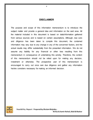 4
Feasibility Report Prepared by Ghulam Mujtaba ,
M.Fiaz & Aamir Rohail, Abid & Mazhar
DISCLAIMER
The purpose and scope of this information memorandum is to introduce the
subject matter and provide a general idea and information on the said area. All
the material included in this document is based on data/information gathered
from various sources and is based on certain assumptions. Although, due care
and diligence has been taken to compile this document, the contained
information may vary due to any change in any of the concerned factors, and the
actual results may differ substantially from the presented information. We do not
assume any liability for any financial or other loss resulting from this
memorandum in consequence of undertaking this activity. Therefore, the content
of this memorandum should not be relied upon for making any decision,
investment or otherwise. The prospective user of this memorandum is
encouraged to carry out once own due diligence and gather any information
he/she considers necessary for making an informed decision.
 