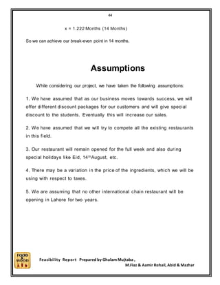 44
Feasibility Report Prepared by Ghulam Mujtaba ,
M.Fiaz & Aamir Rohail, Abid & Mazhar
x = 1.222 Months (14 Months)
So we can achieve our break-even point in 14 months.
Assumptions
While considering our project, we have taken the following assumptions:
1. We have assumed that as our business moves towards success, we will
offer different discount packages for our customers and will give special
discount to the students. Eventually this will increase our sales.
2. We have assumed that we will try to compete all the existing restaurants
in this field.
3. Our restaurant will remain opened for the full week and also during
special holidays like Eid, 14thAugust, etc.
4. There may be a variation in the price of the ingredients, which we will be
using with respect to taxes.
5. We are assuming that no other international chain restaurant will be
opening in Lahore for two years.
 