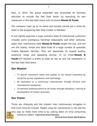 6
Feasibility Report Prepared by Ghulam Mujtaba ,
M.Fiaz & Aamir Rohail, Abid & Mazhar
Now, in 2014, the group expanded and diversified its business
activities to include the fast food sector by launching its own
restaurant in the fast food scene with its brand Moods & Foods
The company lived up to its name and quickly carved out a niche for
itself in the burgeoning fast food market in Pakistan.
It will rapidly acquired a huge customer base of institutional customers
includes some prestigious franchise restaurants and other ventures,
apart from institutional base Moods & Foods caught the eye, and will
win the hearts, minds and taste birds of a large number of upwardly
mobile Pakistani families. They will appreciate its superb quality,
extensive range and appealing pricing. In no times Moods &
Foods will become a brand to keep an eye on and not necessarily in
the fast food field alone.
Our Mission
 To deliver consistent taste and quality to our valued customers by
using the purest ingredients and technology.
 Be dedicated to a continuous improvement through alliance with
international companies.
 To promote professionalism at all levels through education, training &
development of human resources.
Our Vision
Times are changing and the modern man continuously struggles to
find more time for himself. People crave for convenience in life and the
only way to make more time is by cutting down on time consuming
 