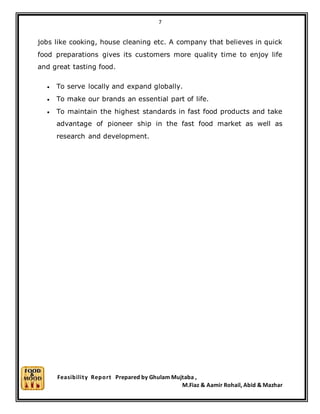 7
Feasibility Report Prepared by Ghulam Mujtaba ,
M.Fiaz & Aamir Rohail, Abid & Mazhar
jobs like cooking, house cleaning etc. A company that believes in quick
food preparations gives its customers more quality time to enjoy life
and great tasting food.
 To serve locally and expand globally.
 To make our brands an essential part of life.
 To maintain the highest standards in fast food products and take
advantage of pioneer ship in the fast food market as well as
research and development.
 