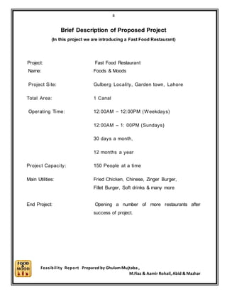 8
Feasibility Report Prepared by Ghulam Mujtaba ,
M.Fiaz & Aamir Rohail, Abid & Mazhar
Brief Description of Proposed Project
(In this project we are introducing a Fast Food Restaurant)
Project: Fast Food Restaurant
Name: Foods & Moods
Project Site: Gulberg Locality, Garden town, Lahore
Total Area: 1 Canal
Operating Time: 12:00AM – 12:00PM (Weekdays)
12:00AM – 1: 00PM (Sundays)
30 days a month,
12 months a year
Project Capacity: 150 People at a time
Main Utilities: Fried Chicken, Chinese, Zinger Burger,
Fillet Burger, Soft drinks & many more
End Project: Opening a number of more restaurants after
success of project.
 