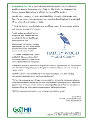 Wallingford Road, Goring, Oxon, RG8 0HN
cw@GolfHR.co.uk 01491 693 389 www.GolfHR.co.uk
Hadley Wood Golf Club in Hertfordshire is a hidden gem of a course laid out by
world renowned golf course architect Dr Alister MacKenzie, the designer of the
famous Augusta National course which is the home of The Masters.
Jane Richfield, manager of Hadley Wood Golf Club, is in no doubt that everyone
from the committee to the employees has reaped the benefits of working with Golf
HR for all their human resource needs.
“I think the club has benefited all round, staff have correct documentation and the
club can rest assured all is in order.
“Luckily we have a small staff and not
many issues arise. If needed we have
consulted with the Golf Club Managers
Association in the past.”
When many golf club managers attend the
presentations of Golf HR’s Carolyne Wahlen,
they often discover they need Golf HR’s
services more than they thought!
“Our General Manager was on a course
and Golf HR did a presentation. Staff
documentation was out of date and we
wanted it all standardised and updated.”
Golf HR’s team get to work immediately to bring all of your contracts, staff agreements and staff handbooks
up to date with current legislation, pouring through every single term and clause with equal amounts of
rigorous scrutiny.
“Golf HR were very helpful and efficient, all of our documentation is up to date, including
contracts and handbook and they are all now standardised.”
“We feel that outsourcing your HR requirements makes for a far more harmonious workplace, as
office atmosphere’s can often be affected when disputes and disciplinary procedures are handled
by co-workers. Having our advisors on hand to take charge of delicate professional situations is an
important lifeline that brings reassurance to managers, staff and committees.
“Golf HR are always there should we need a helping hand or further advice.”
Jane Richfield
Finance & Adminstration Manager
Hadley Wood Golf Club
 