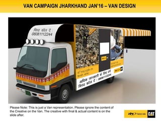 VAN CAMPAIGN JHARKHAND JAN’16 – VAN DESIGN
Please Note: This is just a Van representation. Please ignore the content of
the Creative on the Van. The creative with final & actual content is on the
slide after.
 