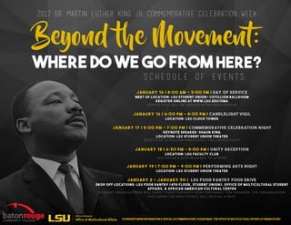 2017 Dr. Martin Luther King Jr. Commemorative Celebration Week
Beyond e Movement:
Where Do We Go From Here?
January 16 | 8:00 AM - 3:00 PM | Day of Service
MEET UP LOCATION: LSU STUDENT UNION- Cotillion Ballroom
Register online at www.LSU.EDU/OMA
SERVICE SITES WILL BE EMAILED AFTER REGISTRATION
JANAURY 16 | 6:00 PM - 8:00 PM | CANDLELIGHT VIGIL
LOCATION: LSU CLOCK TOWER
JANUARY 17 | 5:00 PM - 7:00 PM | COMMEMORATIVE CELEBRATION NIGHT
KEYNOTE SPEAKER: SHAUN KING
LOCATION: LSU STUDENT UNION THEATER
RECEPTION TO FOLLOW IMMEDIATELY FOLLOWING EVENT
JANUARY 18 | 6:30 PM - 8:00 PM | UNITY RECEPTION
LOCATION: LSU FACULTY CLUB
INVITATION & RSVP REQUIRED TO ATTEND
JANUARY 19 | 7:00 PM - 9:00 PM | PERFORMING ARTS NIGHT
LOCATION: LSU STUDENT UNION THEATER
JANUARY 2 - JANUARY 30 | LSU FOOD PANTRY FOOD DRIVE
DROP OFF LOCATIONS: LSU FOOD PANTRY (4TH FLOOR, STUDENT UNION), OFFICE OF MULTICULTURAL STUDENT
AFFAIRS, & AFRICAN AMERICAN CULTURAL CENTER
STUDENT ORGANIZATIONS WILL EARN 1 POINT FOR EACH NON-PERISHABLE ITEM DONATED. THE ORGANIZATION
THAT EARNS THE MOST POINTS WILL RECEIVE A PRIZE.
S C H E D U L E O F E V E N T S
TO REQUEST MORE INFORMATION & special accommodations, please email the OffiCe of Multicultural Affairs at OMA@LSU.EDU
 