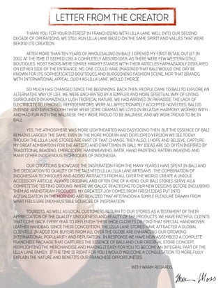 Letter from the Creator
Thank you for your interest in franchising with Lilla Lane. Well into our second
decade of operations, we still run Lilla Lane based on the same spirit and values that were
behind its creation.
!
After more than ten years of wholesaling in Bali, I opened my first retail outlet in
2001. At the time it seemed like a completely absurd idea, as there were few western style
boutiques. Most shops were simple market stands with their articles haphazardly displayed
on either side of the entrance. No one could have imagined that Bali would one day be
known for its sophisticated boutiques and burgeoning fashion scene, nor that brands
with international appeal, such as Lilla Lane, would emerge.
!
So much has changed since the beginning. Back then, people came to Bali to explore an
alternative way of life. We were enchanted by a simpler and more spiritual way of living.
Surrounded by amazingly lush tropical nature, we had arrived in paradise. The lack of
electricity, telephones, refrigerators, were all affectionately accepted novelties. Bali is
intense, and even though there were some dramas we lived in relative harmony, worked with
and had fun with the Balinese. They were proud to be Balinese, and we were proud to be in
Bali.
!
Yes, the atmosphere was more lighthearted and easygoing then, but the essence of Bali
remains largely the same, even in the more modern and developed version we see today.
Though the Lilla lane stores are part of that change, they also, I hope and believe, capture
my great admiration for the artists and craftsmen in Bali. My ideas are so often inspired by
traditional beading, embroidery, handweaving, batik, hand painting, rattan weaving and
many other indigenous techniques of Indonesia.
!
Our creations showcase the inspiration from the many years I have spent in Bali and
the dedication to quality of the talented Lilla Lilla Lane artisans. The combination of
Indonesian techniques and added artifacts from all over the world create a unique
accessory article, always original and often one of a kind. Our Bali stores serve as a
competitive testing ground, where we gauge reactions to our new designs before including
them as mainstream products. My greatest joy comes from fresh ideas put into
actualization in the morning and realized that afternoon A simple pleasure drawn from
what feels like inexhaustible sources of inspiration.
!
Tourists, as well as local customers return to our stores as a testament of their
appreciation of the quality, uniqueness and beauty of the products. we have faithful clients
that come back every year to replenish their shoe closets or find that special handwoven
leather handbag. Since their conception, the Lilla Lane stores have attracted a global
clientele. In addition, buyers from all over the globe are enhancing our growing
international popularity and reputation. In response we have now assembled a complete
franchise package that captures the essence of Bali and our original store concept,
highlighting the merchandise and making it easy for you to become an integral part of the
Lilla Lane family. If the time is right for you I would welcome a consultation to more fully
explain the nature and benefits our franchise opportunities.
!
! ! ! ! ! ! ! ! With Warm Regards,
 
