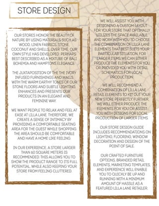 store design
Our stores honor the beauty of
nature by using materials such as
wood, linen fabrics, stone,
Coconut and shells. Over time, our
own style has developed perhaps
best described as a mixture of Bali
Bohemia and hamptons elegance.
!
The juxtaposition of the the ivory
infused furnishings and walls
with the warm earthy tones of our
stone floors and subtle lighting,
enhances and presents our
products in an elegant and
feminine way.
!
We want people to relax and feel at
ease at Lilla Lane. therefore, we
create a sense of intimacy by
providing a comfortable seating
area for the guest while shopping.
The area should be comfortable
and have a home like feeling.
!
In our experience, a store larger
than 60 Square Meters is
recommended. This allows you to
show the product range to its full
potential, While also keeping your
store from feeling cluttered.
!
We will assist you with
designing a custom layout
for your store that optimally
utilizes the space available,
and work with you to choose
the combination of Lilla Lane
elements that best suits your
particular situation. For
larger items we can either
produce the elements for you
or provided you with detail
schematics for local
production.
!
We will recommend a
combination of Lilla Lane
retail elements to kit out your
new store perfectly. Further,
we will either produce the
elements for you or assist
you with designs for local
production of larger items.
!
Our store design guide
includes recommendations on
lighting, flooring, window
decoration and design of the
point of sale.
!
Our crafted furniture
options, branded retail
elements, marketing templates,
and experience will enable
you to quickly be up and
running with a minimum
amount of hassle as a
featured Lilla Lane retailer. !
 