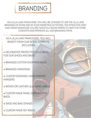  
As a Lilla Lane franchisee, you will be licensed to use the Lilla Lane
branding in store and in your marketing activities. The attractive grey
and cream signature colors tastefully blend perfectly with the store
concepts and permeate all our branding items.
BRANDING
As a Lilla Lane franchisee, you will
benefit from our retail elements
including
!
+ Decorative protective tulle bags
for our shoes and bags
 
+ Branded cotton shopping bags
 
+ Branded hangtags
!
+ Custom designed, hand painted
hangers
!
+ Woven or leather Lilla Lane labels
 
+ Custom made panel displays for
bags
 
+ Shoe and bag stands
!
+ Custom made key rings !
 