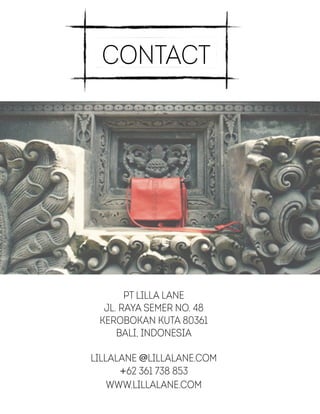 Contact
PT Lilla lane
jl. Raya Semer no. 48
Kerobokan Kuta 80361
Bali, Indonesia
!
lillalane @lillalane.com
+62 361 738 853
www.lillalane.com
 