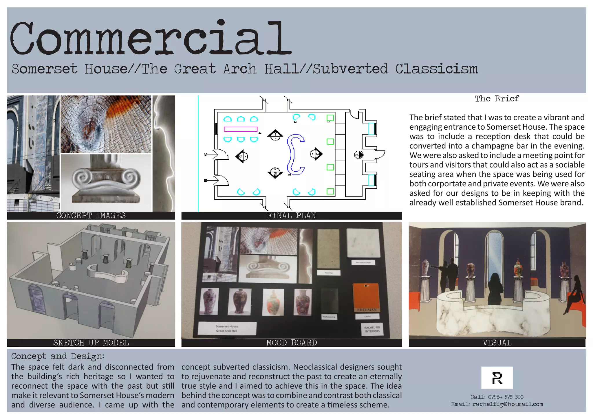 Somerset House//The Great Arch Hall//Subverted Classicism
CONCEPT IMAGES FINAL PLAN
MOOD BOARD VISUALSKETCH UP MODEL
The Brief
The brief stated that I was to create a vibrant and
engaging entrance to Somerset House. The space
was to include a reception desk that could be
converted into a champagne bar in the evening.
Wewerealsoaskedtoincludeameetingpointfor
tours and visitors that could also act as a sociable
seating area when the space was being used for
both corportateandprivateevents.Wewerealso
asked for our designs to be in keeping with the
already well established Somerset House brand.
The space felt dark and disconnected from
the building’s rich heritage so I wanted to
reconnect the space with the past but still
make it relevant to Somerset House’s modern
and diverse audience. I came up with the
concept subverted classicism. Neoclassical designers sought
to rejuvenate and reconstruct the past to create an eternally
true style and I aimed to achieve this in the space. The idea
behindtheconceptwastocombineandcontrastbothclassical
and contemporary elements to create a timeless scheme.
Commercial
Concept and Design:
Call: 07984 575 560
Email: rachelfig@hotmail.com
 