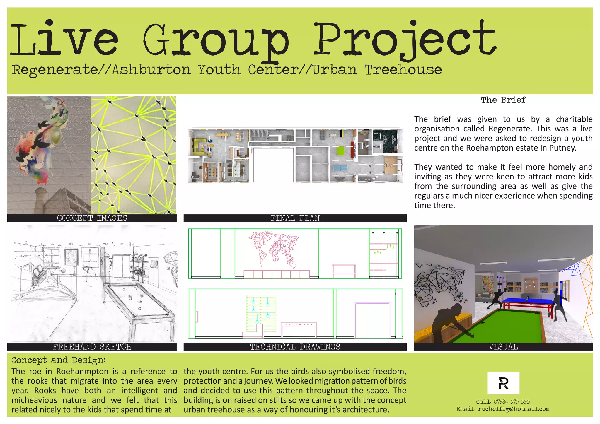 Regenerate//Ashburton Youth Center//Urban Treehouse
CONCEPT IMAGES FINAL PLAN
TECHNICAL DRAWINGS VISUALFREEHAND SKETCH
The Brief
The brief was given to us by a charitable
organisation called Regenerate. This was a live
project and we were asked to redesign a youth
centre on the Roehampton estate in Putney.
They wanted to make it feel more homely and
inviting as they were keen to attract more kids
from the surrounding area as well as give the
regulars a much nicer experience when spending
time there.
Live Group Project
Call: 07984 575 560
Email: rachelfig@hotmail.com
Concept and Design:
The roe in Roehanmpton is a reference to
the rooks that migrate into the area every
year. Rooks have both an intelligent and
micheavious nature and we felt that this
related nicely to the kids that spend time at
the youth centre. For us the birds also symbolised freedom,
protectionandajourney.Welookedmigrationpatternofbirds
and decided to use this pattern throughout the space. The
building is on raised on stilts so we came up with the concept
urban treehouse as a way of honouring it’s architecture.
 