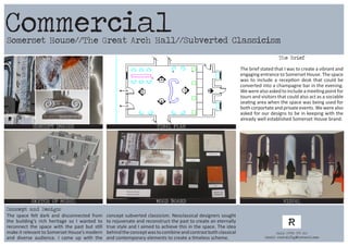 Somerset House//The Great Arch Hall//Subverted Classicism
CONCEPT IMAGES FINAL PLAN
MOOD BOARD VISUALSKETCH UP MODEL
The Brief
The brief stated that I was to create a vibrant and
engaging entrance to Somerset House. The space
was to include a reception desk that could be
converted into a champagne bar in the evening.
Wewerealsoaskedtoincludeameetingpointfor
tours and visitors that could also act as a sociable
seating area when the space was being used for
both corportateandprivateevents.Wewerealso
asked for our designs to be in keeping with the
already well established Somerset House brand.
The space felt dark and disconnected from
the building’s rich heritage so I wanted to
reconnect the space with the past but still
make it relevant to Somerset House’s modern
and diverse audience. I came up with the
concept subverted classicism. Neoclassical designers sought
to rejuvenate and reconstruct the past to create an eternally
true style and I aimed to achieve this in the space. The idea
behindtheconceptwastocombineandcontrastbothclassical
and contemporary elements to create a timeless scheme.
Commercial
Concept and Design:
Call: 07984 575 560
Email: rachelfig@hotmail.com
 
