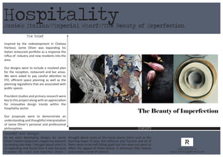 Jamie’s Italian//Imperial Wharf//The Beauty of Imperfection
CONCEPT
The Brief
Inspired by the redevelopment in Chelsea
Harbour, Jamie Oliver was expanding his
Italian restaurant portfolio as a response the
influx of industry and new residents into the
area.
Our designs were to include a resolved plan
for the reception, restaurant and bar areas.
We were asked to pay careful attention to
FFE, efficient space planning as well as the
planning regulations that are associated with
public spaces.
Precident studies and primary research were
key to this project along with an appreciation
for innovative design trends within the
hospitality sector.
Our proposals were to demonstrate an
understanding and thoughtful interpretation
of Jamie Oliver’s personal and professional
philosophies.
Hospitality
Concept and Design:
As we were developing designs for Jamie
Oliver’sItalianrestaurant,Ibeganmyresearch
by looking into Italy. I thought about why it is
so appealing and found that it was because
it evokes this rustic and imperfect charm. I
thought about some of the iconic places there such as the
learning tower of pisa, the collisium and Tuscany and all of
them seem to be half falling apart but this does not seem to
affect the appeal of these places. It enhances their beauty
and creates a level of interest.
Call: 07984 575 560
Email: rachelfig@hotmail.com
The Beauty of Imperfection
 