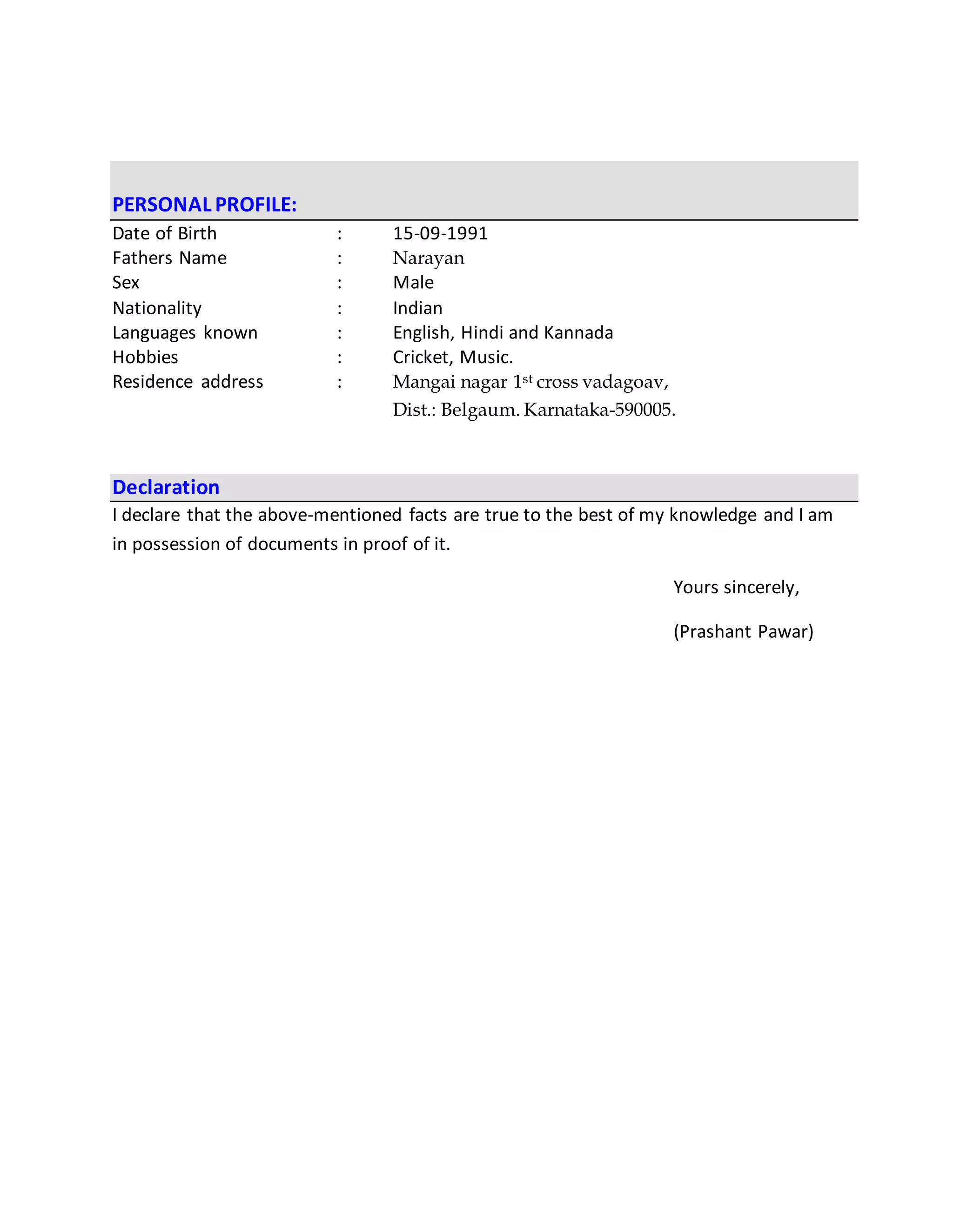 PERSONAL PROFILE:
Date of Birth : 15-09-1991
Fathers Name : Narayan
Sex : Male
Nationality : Indian
Languages known : English, Hindi and Kannada
Hobbies : Cricket, Music.
Residence address : Mangai nagar 1st cross vadagoav,
Dist.: Belgaum. Karnataka-590005.
Declaration
I declare that the above-mentioned facts are true to the best of my knowledge and I am
in possession of documents in proof of it.
Yours sincerely,
(Prashant Pawar)
 