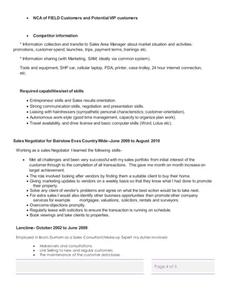Page 4 of 5
 NCA of FIELD Customers and Potential VIP customers
 Competitor information
* Information collection and transfer to Sales Area Manager about market situation and activities:
promotions, customer spend, launches, trips, payment terms, trainings etc.
* Information sharing (with Marketing, SAM; ideally via common system).
Tools and equipment, SHP car, cellular laptop, PDA, printer, case-trolley, 24 hour internet connection,
etc.
Required capabilities/set of skills
 Entrepreneur skills and Sales results orientation.
 Strong communication skills, negotiation and presentation skills.
 Liaising with hairdressers (sympathetic personal characteristics; customer-orientation).
 Autonomous work-style (good time management, capacity to organize plan work).
 Travel availability and drive license and basic computer skills (Word, Lotus etc).
Sales Negotiator for Bairstow Eves CountryWide–June 2009 to August 2010
Working as a sales Negotiator I learned the following skills-
 Met all challenges and been very successful with my sales portfolio from initial interest of the
customer through to the completion of all transactions. This gave me month on month increase on
target achievement.
 The role involved looking after vendors by finding them a suitable client to buy their home.
 Giving marketing updates to vendors on a weekly basis so that they know what I had done to promote
their property.
 Solve any client of vendor’s problems and agree on what the best action would be to take next.
 For extra sales I would also identify other business opportunities then promote other company
services for example mortgages, valuations, solicitors, rentals and surveyors.
 Overcome objections promptly.
 Regularly lease with solicitors to ensure the transaction is running on schedule.
 Book viewings and take clients to properties.
Lancôme- October 2002 to June 2009
Employed in Boots Durham as a Sales Consultant/Make-up Expert my duties involved-
 Makeovers and consultations.
 Link Selling to new and regular customers.
 The maintenance of the customer data base.
 