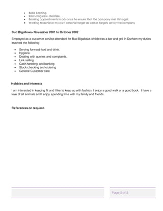 Page 5 of 5
 Book keeping.
 Recruiting new clientele.
 Booking appointments in advance to ensure that the company met its target.
 Working to achieve my own personal target as well as targets set by the company
Bud Bigallows- November 2001 to October 2002
Employed as a customer service attendant for Bud Bigallows which was a bar and grill in Durham my duties
involved the following-
 Serving forward food and drink.
 Hygiene.
 Dealing with queries and complaints.
 Link selling
 Cash handling and banking
 Stock checking and ordering
 General Customer care
Hobbies and Interests
I am interested in keeping fit and I like to keep up with fashion. I enjoy a good walk or a good book. I have a
love of all animals and I enjoy spending time with my family and friends.
References on request.
 