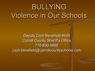 BULLYINGBULLYING
Violence in Our SchoolsViolence in Our Schools
Deputy Zach Benefield #946Deputy Zach Benefield #946
Carroll County Sheriff’s OfficeCarroll County Sheriff’s Office
770-830-5888770-830-5888
zach.benefield@carrollcountyschools.comzach.benefield@carrollcountyschools.com
 