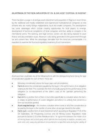 1
AN APPRAISAL OF THE FISCAL IMPLICATION OF OIL & GAS ASSET DISPOSAL IN NIGERIA*
There has been a surge in oil and gas assets divestment and acquisition in Nigeria in recent times
by the traditional and mostly established and experienced multinational oil companies to new
entrants who are mainly foreign independents, local and smaller companies. This development
has some advantages which include creating opportunities for local players to emerge,
development of technical competence of local companies and their ability to compete in the
international arena. The banking, and legal services sectors are also being exposed to asset
finance and documentation issues. Revenue is also being generated to the government through
tax and consent fees. While the advantages derivable from this trend are commendable, it is
expedient to examine the fiscal and regulatory treatment of such transactions.
Asset purchase could take any of the following forms with the distinguishing factor being the type
of consideration payable for each of them. These are:
 Monetary consideration where the buyer pays cash at completion;
 Farm-in where the consideration payable by the buyer is the performance of an obligation
relating to the field. This could take the form of actually paying for the performance of the
obligation or re-imbursement of the seller’s costs of the operator performing the
obligation.
 Earn-in this is another form of farm-in but refers specifically to a situation where the farm-
in relates to performance of a work obligation and where it is unlikely that consent to a
farm-out would be granted;
 Asset swap/exchange – this involves a situation where some or all of the consideration to
be paid by the buyer is the transfer of some other oil and gas interest to the seller;
 Farm-out is another form of asset divestment which according to Regulation 17 (4) of the
Oil Exploration, Oil Prospecting Licences and Oil Mining Leases Regulations made
pursuant to Section 2 (3) of the Petroleum Act is “an agreement between the holder of an
oil mining lease and a third party which permits the third party to explore, prospect, win,
work and carry away any petroleum encountered in a specified area during the validity of
 