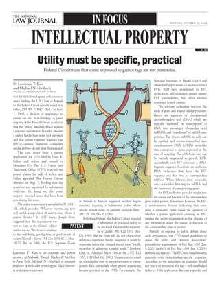 By Lawrence T. Kass
and Michael N. Nitabach
SPECIAL TO THE NATIONAL LAW JOURNAL
IN A WIDELY followed appeal with extensive
amici briefing, the U.S. Court of Appeals
for the Federal Circuit recently issued In re
Fisher, 2005 WL 2139421 (Fed. Cir. Sept.
7, 2005), a decision of importance to
patent law and biotechnology. A panel
majority of the Federal Circuit concluded
that the “utility” standard, which requires
a patented invention to be useful, presents
a higher hurdle than many had supposed,
and that certain expressed sequence tags
(ESTs)—genetic fragments commonly
used as probes—do not meet that standard.
The case arises from a patent
application for ESTs filed by Dane K.
Fisher and others and owned by
Monsanto Co. The U.S. Patent and
Trademark Office (PTO) rejected the
patent claims for lack of utility, and
Fisher appealed. The Federal Circuit
affirmed on Sept. 7, holding that the
rejection was supported by substantial
evidence. In doing so, the panel
majority resolved issues that have been
percolating for years.
The utility requirement is embodied in 35 U.S.C.
101, which provides: “Whoever invents...any new
and useful...composition of matter...may obtain a
patent therefor.” In 1817, Justice Joseph Story
suggested that the requirement was
met so long as the claimed subject
matter was not “frivolous, or injurious
to the well-being, good policy, or good morals of
society.” Lowell v. Lewis, 15 F. Cas. 1018 (C.C. Mass.
1817). But in 1966, the U.S. Supreme Court
in Brenner v. Manson suggested another, higher
standard, requiring a “substantial utility...where
specific benefit exists in currently available form.”
383 U.S. 519, 534-35 (1966).
Following Brenner, the Federal Circuit required
a substantial or practical utility to
be disclosed if not readily apparent.
In re Ziegler, 992 F.2d 1197 (Fed.
Cir. 1993). But the court still did not characterize
utility as a significant hurdle, suggesting it would be
overcome unless the claimed matter were “totally
incapable of achieving a useful result.” Brooktree
Corp. v. Advanced Micro Devices Inc., 977 F.2d
1555, 1571 (Fed. Cir. 1992). Various entities relied
on a minimalist view to support attempts to patent
genetic data, particularly when genetic sequencing
became practical in the 1990s. For example, the
National Institutes of Health (NIH) and
others filed applications for uncharacterized
ESTs. NIH later abandoned its EST
applications and ultimately argued against
EST patentability, but other entities
continued to seek patents.
The relevant technology involves the
study of genes and related cellular processes.
Genes are segments of chromosomal
deoxyribonucleic acid (DNA) which are
typically “expressed” by “transcription” of
DNA into messenger ribonucleic acid
(mRNA), and “translation” of mRNA into
proteins. The diverse mRNAs in cells can
be purified and reverse-transcribed into
complementary DNA (cDNA) molecules
that correspond to genes expressed at the
time of sampling. The cDNAs in turn can
be partially sequenced to provide ESTs.
Accordingly, each EST represents a cDNA
fragment sequence. Scientists can synthesize
DNA molecules that have the EST
sequence and thus bind to corresponding
mRNAs. When labeled, these molecules
serve as tools for detecting the mRNAs and
the expression of corresponding genes.
An EST itself often provides insight into
the nature and function of the corresponding
gene and/or protein. Sometimes, however, the EST
is uninformative beyond indicating that some
gene is expressed. Fisher raised the question of
whether a patent application claiming an EST
satisfies the utility requirement in the absence of
any information about the nature or function of
the corresponding gene or protein.
Partially in response to public debate about
such applications, the PTO issued guidelines to
assess the utility and “written description”
patentability requirements. 66 Fed. Reg. 1092 (Jan.
5, 2001) (utility); 66 Fed. Reg. 1099 (Jan. 5, 2001)
(written description). The PTO also issued training
materials with biotechnology-specific examples.
According to the guidelines, an examiner should
not reject an invention if it has a well-established
utility or if the application discloses a specific and
Lawrence T. Kass is an associate and patent
attorney at Milbank, Tweed, Hadley & McCloy
in New York. Michael N. Nitabach is assistant
professor of molecular physiology at Yale Universi-
ty and a patent attorney.
Federal Circuit rules that some expressed sequence tags are not patentable.
Utility must be specific, practical
INTELLECTUAL PROPERTY
IN FOCUS monday, october 17, 2005
PAULFISCH
PATENT
 