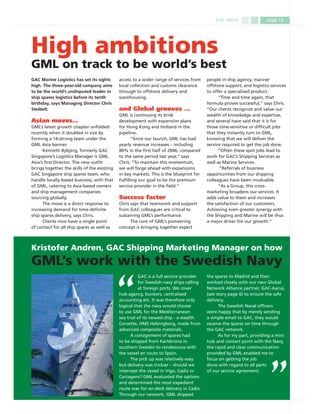 GAC WRAP page 13
GAC Marine Logistics has set its sights
high. The three-year-old company aims
to be the world’s undisputed leader in
ship spares logistics before its tenth
birthday, says Managing Director Chris
Steibelt.
Asian moves…
GML’s latest growth chapter unfolded
recently when it doubled in size by
forming a 14-strong team under the
GML Asia banner.
Kenneth Bybjerg, formerly GAC
Singapore’s Logistics Manager is GML
Asia’s ﬁrst Director. The new outﬁt
brings together the skills of the existing
GAC Singapore ship spares team, who
handle locally-based business, with that
of GML, catering to Asia-based owners
and ship management companies
sourcing globally.
The move is a direct response to
increasing demand for time-deﬁnite
ship spares delivery, says Chris.
Clients now have a single point
of contact for all ship spares as well as
access to a wider range of services from
local collection and customs clearance
through to offshore delivery and
warehousing.
and Global grooves …
GML is continuing its brisk
development with expansion plans
for Hong Kong and Holland in the
pipeline.
“Since our launch, GML has had
yearly revenue increases – including
80% in the ﬁrst half of 2006, compared
to the same period last year,” says
Chris. “To maintain this momentum,
we will forge ahead with expansions
in key markets. This is the blueprint for
fulﬁlling our goal to be the premium
service provider in the ﬁeld.”
Success factor
Chris says that teamwork and support
from GAC colleagues are critical to
sustaining GML’s performance.
The core of GML’s pioneering
concept is bringing together expert
GAC is a full service provider
for Swedish navy ships calling
at foreign ports. We cover
hub agency, bunkers, centralised
accounting etc. It was therefore only
logical that the navy would choose
to use GML for the Mediterranean
sea trial of its newest ship - a stealth
Corvette, HMS Helsingborg, made from
advanced composite materials.
A consignment of spares had
to be shipped from Karlskrona in
southern Sweden to rendezvous with
the vessel en route to Spain.
The pick up was relatively easy
but delivery was trickier – should we
intercept the vessel in Vigo, Cadiz or
Cartagens? GML evaluated the options
and determined the most expedient
route was for on-deck delivery in Cadiz.
Through our network, GML shipped
High ambitions
GML on track to be world’s best
Kristofer Andren, GAC Shipping Marketing Manager on how
GML’s work with the Swedish Navy
the spares to Madrid and then
worked closely with our new Global
Network Alliance partner, GAC-Aarus,
(see story page 6) to ensure the safe
delivery.
The Swedish Naval ofﬁcers
were happy that by merely sending
a simple email to GAC, they would
receive the spares on time through
the GAC network.
As for my part, providing a mini
hub and contact point with the Navy,
the rapid and clear communication
provided by GML enabled me to
focus on getting the job
done with regard to all parts
of our service agreement.
people in ship agency, marine/
offshore support, and logistics services
to offer a specialised product.
“Time and time again, that
formula proves successful,” says Chris.
“Our clients recognize and value our
wealth of knowledge and expertise,
and several have said that it is for
those time-sensitive or difﬁcult jobs
that they instantly turn to GML,
knowing that we will deliver the
service required to get the job done.
“Often these spot jobs lead to
work for GAC’s Shipping Services as
well as Marine Services.
“Referrals of business
opportunities from our shipping
colleagues have been invaluable.
“As a Group, this cross-
marketing broadens our services. It
adds value to them and increases
the satisfaction of our customers.
Achieving even greater synergy with
the Shipping and Marine will be thus
a major driver for our growth.”
 