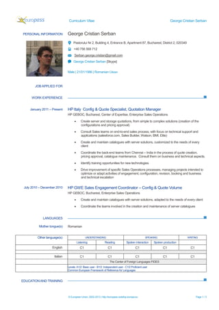 Curriculum Vitae George Cristian Serban
© European Union, 2002-2013 | http://europass.cedefop.europa.eu Page 1 / 3
PERSONAL INFORMATION George Cristian Serban
Pastorului Nr 2, Building 4, Entrance B, Apartment 87, Bucharest, District 2, 020349
+40 756 568 712
Serban.george.cristian@gmail.com
George Cristian Serban [Skype]
Male | 21/01/1986 | Romanian Citizen
WORK EXPERIENCE
LANGUAGES
EDUCATIONAND TRAINING
JOB APPLIED FOR
January 2011 – Present HP Italy Config & Quote Specialist, Quotation Manager
HP GEBOC, Bucharest, Center of Expertise, Enterprise Sales Operations
 Create server and storage quotations, from simple to complex solutions (creation of the
configurations and pricing approval)
 Consult Sales teams on end-to-end sales process, with focus on technical support and
applications (salesforce.com, Sales Builder, Watson, BMI, Elite)
 Create and maintain catalogues with server solutions, customized to the needs of every
client
 Coordinate the back-end teams from Chennai – India in the process of quote creation,
pricing approval, catalogue maintenance. Consult them on business and technical aspects.
 Identify training opportunities for new technologies
 Drive improvement of specific Sales Operations processes, managing projects intended to
optimize or adapt activities of engagement, configuration, revision, booking and business
and technical escalation
July 2010 – December 2010 HP GWE Sales Engagement Coordinator – Config & Quote Volume
HP GEBOC, Bucharest, Enterprise Sales Operations
 Create and maintain catalogues with server solutions, adapted to the needs of every client
 Coordinate the teams involved in the creation and maintenance of server catalogues
Mother tongue(s) Romanian
Other language(s) UNDERSTANDING SPEAKING WRITING
Listening Reading Spoken interaction Spoken production
English C1 C1 C1 C1 C1
Italian C1 C1 C1 C1 C1
The Center of Foreign Languages FIDES
Levels:A1/2: Basic user - B1/2: Independent user - C1/2 Proficient user
Common European Framework of Reference for Languages
 