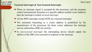 Vectored Interrupts & Non-Vectored Interrupts
 When an interrupt signal is accepted by the processor, and the program
control automatically branches to a specific address (called vector address)
then the interrupt is called vectored interrupt.
 All the 8085 interrupts except INTR are vectored interrupts.
 The automatic branching to a vector address is predefined by the
manufacturer of the processor. (In these vector addresses the interrupt
service subroutines (ISR) are stored.)
 In non-vectored interrupts the interrupting device should supply the
address of the ISR to be executed in response to the interrupt.
Jan 31 2023
By Dr. Ahuna
Interrupts
 