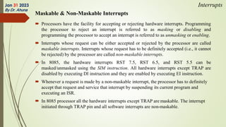 Maskable & Non-Maskable Interrupts
 Processors have the facility for accepting or rejecting hardware interrupts. Programming
the processor to reject an interrupt is referred to as masking or disabling and
programming the processor to accept an interrupt is referred to as unmasking or enabling.
 Interrupts whose request can be either accepted or rejected by the processor are called
maskable interrupts. Interrupts whose request has to be definitely accepted (i.e., it cannot
be rejected) by the processor are called non-maskable interrupts.
 In 8085, the hardware interrupts RST 7.5, RST 6.5, and RST 5.5 can be
masked/unmasked using the SIM instruction. All hardware interrupts except TRAP are
disabled by executing DI instruction and they are enabled by executing EI instruction.
 Whenever a request is made by a non-maskable interrupt, the processor has to definitely
accept that request and service that interrupt by suspending its current program and
executing an ISR.
 In 8085 processor all the hardware interrupts except TRAP are maskable. The interrupt
initiated through TRAP pin and all software interrupts are non-maskable.
Jan 31 2023
By Dr. Ahuna
Interrupts
 