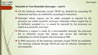 Maskable & Non-Maskable Interrupts – cont’d
 All the hardware interrupts except TRAP are disabled by executing DI
instruction and they are enabled by executing EI instruction.
 Interrupts whose request can be either accepted or rejected by the
processor are called maskable interrupts. Interrupts whose request has to
be definitely accepted (i.e., it cannot be rejected) by the processor are
called non-maskable interrupts.
 Whenever a request is made by a non-maskable interrupt, the processor
has to definitely accept that request and service that interrupt by
suspending its current program and executing an ISR.
 In 8085 processor all the hardware interrupts except TRAP are maskable.
The interrupt initiated through TRAP pin and all software interrupts are
non-maskable.
Jan 31 2023
By Dr. Ahuna
Interrupts
 