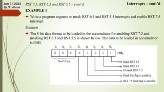 RST 7.5, RST 6.5 and RST 5.5 – cont’d
EXAMPLE 1
 Write a program segment to mask RST 6.5 and RST 5.5 interrupts and enable RST 7.5
interrupt.
Solution
 The 8-bit data format to be loaded in the accumulator for enabling RST 7.5 and
masking RST 6.5 and RST 5.5 is shown below. The data to be loaded in accumulator
is 0BH.
Jan 31 2023
By Dr. Ahuna
Interrupts – cont’d
 