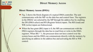 Direct Memory Access (DMA)
 Fig. 2 shows the block diagram of a typical DMA controller. The unit
communicates with the MP via the data bus and control lines. The registers
in the DMAC are selected by the MP through the address bus by enabling
the DS (DMA select) and RS (Register Select) inputs. The RD (read) and
WR (write) inputs are bidirectional.
 When the bus grant (BG) input is 0, the MP can communicate with the
DMA registers through the data bus to read from or write to the DMA
registers. When BG = 1, the processor does not have control over the
system buses and the DMA can communicate directly with the memory by
specifying an address in the address bus and activating the RD or WR
control.
Jan 31 2023
By Dr. Ahuna Direct Memory Access
 
