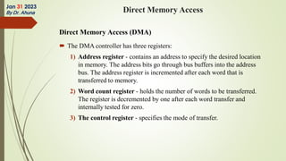 Direct Memory Access (DMA)
 The DMA controller has three registers:
1) Address register - contains an address to specify the desired location
in memory. The address bits go through bus buffers into the address
bus. The address register is incremented after each word that is
transferred to memory.
2) Word count register - holds the number of words to be transferred.
The register is decremented by one after each word transfer and
internally tested for zero.
3) The control register - specifies the mode of transfer.
Jan 31 2023
By Dr. Ahuna Direct Memory Access
 
