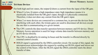 Tri-State Devices
For both high and low states, the output Q draws a current from the input of the OR gate.
 When E is low, Q enters a high impedance state; high impedance means it is
electrically isolated from the OR gate's input, though it is physically connected.
Therefore, it does not draw any current from the OR gate's input.
 When 2 or more devices are connected to a common bus, to prevent the devices from
interfering with each other, the tristate gates are used to disconnect all devices except
the one that is communicating at a given instant.
 The CPU controls the data transfer operation between memory and I/O device. Direct
Memory Access operation is used for large volume data transfer between memory and
an I/O device directly.
 The CPU is disabled by tri-stating its buses and the transfer is effected directly by
external control circuits.
 HOLD signal is generated by the DMA controller circuit. On receipt of this signal, the
microprocessor acknowledges the request by sending out HLDA signal and leaves out
the control of the buses. After the HLDA signal the DMA controller starts the direct
transfer of data.
Jan 31 2023
By Dr. Ahuna
Direct Memory Access
 