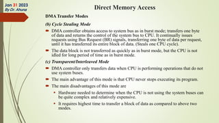 DMA Transfer Modes
(b) Cycle Stealing Mode
 DMA controller obtains access to system bus as in burst mode; transfers one byte
of data and returns the control of the system bus to CPU. It continually issues
requests using Bus Request (BR) signals, transferring one byte of data per request,
until it has transferred its entire block of data. (Steals one CPU cycle).
 The data block is not transferred as quickly as in burst mode, but the CPU is not
idled for long period of time as in burst mode.
(c) Transparent/Interleaved Mode
 DMA controller only transfers data when CPU is performing operations that do not
use system buses.
 The main advantage of this mode is that CPU never stops executing its program.
 The main disadvantages of this mode are
 Hardware needed to determine when the CPU is not using the system buses can
be quite complex and relatively expensive.
 It requires highest time to transfer a block of data as compared to above two
modes.
Jan 31 2023
By Dr. Ahuna Direct Memory Access
 