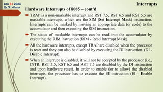 Hardware Interrupts of 8085 – cont’d
 TRAP is a non-maskable interrupt and RST 7.5, RST 6.5 and RST 5.5 are
maskable interrupts, which use the SIM (Set Interrupt Mask) instruction.
Interrupts can be masked by moving an appropriate data (or code) to the
accumulator and then executing the SIM instruction.
 The status of maskable interrupts can be read into the accumulator by
executing the RIM instruction (RIM - Read Interrupt Mask).
 All the hardware interrupts, except TRAP are disabled when the processor
is reset and they can also be disabled by executing the DI instruction. (DI -
Disable Interrupt).
 When an interrupt is disabled, it will not be accepted by the processor (i.e.,
INTR, RST 5.5, RST 6.5 and RST 7.5 are disabled by the DI instruction
and upon hardware reset). In order to enable (or to allow) the disabled
interrupts, the processor has to execute the EI instruction (EI - Enable
Interrupt).
Jan 31 2023
By Dr. Ahuna
Interrupts
 