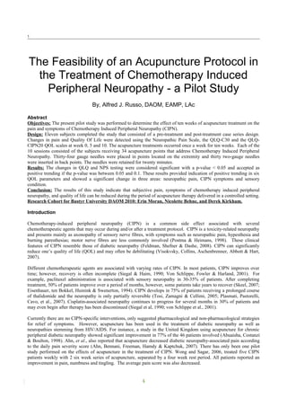 1
The Feasibility of an Acupuncture Protocol in
the Treatment of Chemotherapy Induced
Peripheral Neuropathy - a Pilot Study
By, Alfred J. Russo, DAOM, EAMP, LAc
Abstract
Objectives: The present pilot study was performed to determine the effect of ten weeks of acupuncture treatment on the
pain and symptoms of Chemotherapy Induced Peripheral Neuropathy (CIPN).
Design: Eleven subjects completed the study that consisted of a pre-treatment and post-treatment case series design.
Changes in pain and Quality Of Life were detected using the Neuropathic Pain Scale, the QLQ-C30 and the QLQ-
CIPN20 QOL scales at week 0, 5 and 10. The acupuncture treatments occurred once a week for ten weeks. Each of the
10 sessions consisted of the subjects receiving 34 acupuncture points that address Chemotherapy Induced Peripheral
Neuropathy. Thirty-four gauge needles were placed in points located on the extremity and thirty two-gauge needles
were inserted in back points. The needles were retained for twenty minutes.
Results: The changes in QLQ and NPS testing were considered significant with a p-value < 0.05 and accepted as
positive trending if the p-value was between 0.05 and 0.1. These results provided indication of positive trending in six
QOL parameters and showed a significant change in three areas: neuropathic pain, CIPN symptoms and sensory
condition.
Conclusion: The results of this study indicate that subjective pain, symptoms of chemotherapy induced peripheral
neuropathy, and quality of life can be reduced during the period of acupuncture therapy delivered in a controlled setting.
Research Cohort for Bastyr University DAOM 2010: Erin Moran, Nicolette Behne, and Derek Kirkham.
Introduction
Chemotherapy-induced peripheral neuropathy (CIPN) is a common side effect associated with several
chemotherapeutic agents that may occur during and/or after a treatment protocol. CIPN is a toxicity-related neuropathy
and presents mainly as axonopathy of sensory nerve fibres, with symptoms such as neuropathic pain, hypesthesia and
burning paresthesias; motor nerve fibres are less commonly involved (Postma & Heimans, 1998). These clinical
features of CIPN resemble those of diabetic neuropathy (Feldman, Shefner & Dashe, 2008). CIPN can significantly
reduce one’s quality of life (QOL) and may often be debilitating (Visokvsky, Collins, Aschenbrenner, Abbott & Hart,
2007).
Different chemotherapeutic agents are associated with varying rates of CIPN. In most patients, CIPN improves over
time; however, recovery is often incomplete (Siegal & Haim, 1990; Von Schlippe, Fowler & Harland, 2001). For
example, paclitaxel administration is associated with sensory neuropathy in 30-35% of patients. After completing
treatment, 50% of patients improve over a period of months, however, some patients take years to recover (Skeel, 2007;
Eisenhauer, ten Bokkel, Huinink & Swenerton, 1994). CIPN develops in 75% of patients receiving a prolonged course
of thalidomide and the neuropathy is only partially reversible (Tosi, Zamagni & Cellimi, 2005; Plasmati, Pastorelli,
Cavo, et al., 2007). Cisplatin-associated neuropathy continues to progress for several months in 30% of patients and
may even begin after therapy has been discontinued (Siegal et al, 1990; von Schlippe et al., 2001).
Currently there are no CIPN-specific interventions, only suggested pharmacological and non-pharmacological strategies
for relief of symptoms. However, acupuncture has been used in the treatment of diabetic neuropathy as well as
neuropathies stemming from HIV/AIDS. For instance, a study in the United Kingdom using acupuncture for chronic
peripheral diabetic neuropathy showed significant improvement in 77% of the 46 patients involved (Abuaisha, Costanzi
& Boulton, 1998). Ahn, et al., also reported that acupuncture decreased diabetic neuropathy-associated pain according
to the daily pain severity score (Ahn, Bennani, Freeman, Hamdy & Kaptchuk, 2007). There has only been one pilot
study performed on the effects of acupuncture in the treatment of CIPN. Wong and Sagar, 2006, treated five CIPN
patients weekly with 2 six week series of acupuncture, separated by a four week rest period. All patients reported an
improvement in pain, numbness and tingling. The average pain score was also decreased.
1
 