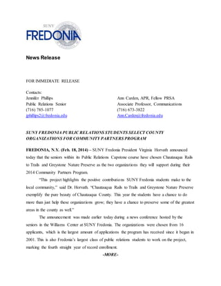 News Release
FOR IMMEDIATE RELEASE
Contacts:
Jennifer Phillips Ann Carden, APR, Fellow PRSA
Public Relations Senior Associate Professor, Communications
(716) 785-1077 (716) 673-3822
jphillips2@fredonia.edu Ann.Carden@fredonia.edu
SUNY FREDONIA PUBLIC RELATIONS STUDENTS SELECT COUNTY
ORGANIZATIONS FOR COMMUNITY PARTNERS PROGRAM
FREDONIA, N.Y. (Feb. 18, 2014) – SUNY Fredonia President Virginia Horvath announced
today that the seniors within its Public Relations Capstone course have chosen Chautauqua Rails
to Trails and Greystone Nature Preserve as the two organizations they will support during their
2014 Community Partners Program.
“This project highlights the positive contributions SUNY Fredonia students make to the
local community,” said Dr. Horvath. “Chautauqua Rails to Trails and Greystone Nature Preserve
exemplify the pure beauty of Chautauqua County. This year the students have a chance to do
more than just help these organizations grow; they have a chance to preserve some of the greatest
areas in the county as well.”
The announcement was made earlier today during a news conference hosted by the
seniors in the Williams Center at SUNY Fredonia. The organizations were chosen from 16
applicants, which is the largest amount of applications the program has received since it began in
2001. This is also Fredonia’s largest class of public relations students to work on the project,
marking the fourth straight year of record enrollment.
-MORE-
 