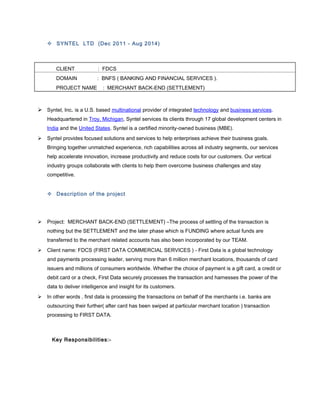  SYNTEL LTD (Dec 2011 - Aug 2014)
CLIENT : FDCS
DOMAIN : BNFS ( BANKING AND FINANCIAL SERVICES ).
PROJECT NAME : MERCHANT BACK-END (SETTLEMENT)
 Syntel, Inc. is a U.S. based multinational provider of integrated technology and business services.
Headquartered in Troy, Michigan, Syntel services its clients through 17 global development centers in
India and the United States. Syntel is a certified minority-owned business (MBE).
 Syntel provides focused solutions and services to help enterprises achieve their business goals.
Bringing together unmatched experience, rich capabilities across all industry segments, our services
help accelerate innovation, increase productivity and reduce costs for our customers. Our vertical
industry groups collaborate with clients to help them overcome business challenges and stay
competitive.
 Description of the project
 Project: MERCHANT BACK-END (SETTLEMENT) –The process of settling of the transaction is
nothing but the SETTLEMENT and the later phase which is FUNDING where actual funds are
transferred to the merchant related accounts has also been incorporated by our TEAM.
 Client name: FDCS (FIRST DATA COMMERCIAL SERVICES ) - First Data is a global technology
and payments processing leader, serving more than 6 million merchant locations, thousands of card
issuers and millions of consumers worldwide. Whether the choice of payment is a gift card, a credit or
debit card or a check, First Data securely processes the transaction and harnesses the power of the
data to deliver intelligence and insight for its customers.
 In other words , first data is processing the transactions on behalf of the merchants i.e. banks are
outsourcing their further( after card has been swiped at particular merchant location ) transaction
processing to FIRST DATA.
Key Responsibilities:-
 