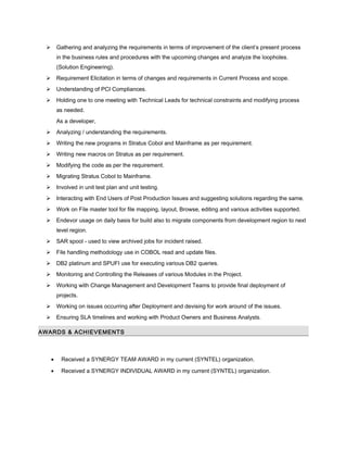  Gathering and analyzing the requirements in terms of improvement of the client’s present process
in the business rules and procedures with the upcoming changes and analyze the loopholes.
(Solution Engineering).
 Requirement Elicitation in terms of changes and requirements in Current Process and scope.
 Understanding of PCI Compliances.
 Holding one to one meeting with Technical Leads for technical constraints and modifying process
as needed.
As a developer,
 Analyzing / understanding the requirements.
 Writing the new programs in Stratus Cobol and Mainframe as per requirement.
 Writing new macros on Stratus as per requirement.
 Modifying the code as per the requirement.
 Migrating Stratus Cobol to Mainframe.
 Involved in unit test plan and unit testing.
 Interacting with End Users of Post Production Issues and suggesting solutions regarding the same.
 Work on File master tool for file mapping, layout, Browse, editing and various activities supported.
 Endevor usage on daily basis for build also to migrate components from development region to next
level region.
 SAR spool - used to view archived jobs for incident raised.
 File handling methodology use in COBOL read and update files.
 DB2 platinum and SPUFI use for executing various DB2 queries.
 Monitoring and Controlling the Releases of various Modules in the Project.
 Working with Change Management and Development Teams to provide final deployment of
projects.
 Working on issues occurring after Deployment and devising for work around of the issues.
 Ensuring SLA timelines and working with Product Owners and Business Analysts.
AWARDS & ACHIEVEMENTS
• Received a SYNERGY TEAM AWARD in my current (SYNTEL) organization.
• Received a SYNERGY INDIVIDUAL AWARD in my current (SYNTEL) organization.
 
