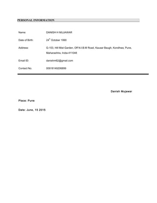 PERSONAL INFORMATION
Name: DANISH H MUJAWAR
Date of Birth: 24
th
October 1990
Address: G-103, Hill Mist Garden, Off N.I.B.M Road, Kausar Baugh, Kondhwa, Pune,
Maharashtra, India-411048
Email ID: danishm62@gmail.com
Contact No. 00918149206899
Danish Mujawar
Place: Pune
Date: June, 15 2015
 